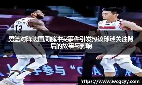 男篮对阵法国周鹏冲突事件引发热议球迷关注背后的故事与影响