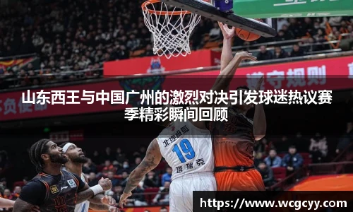 山东西王与中国广州的激烈对决引发球迷热议赛季精彩瞬间回顾
